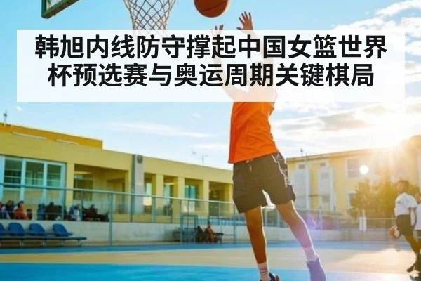 韩旭内线防守撑起中国女篮世界杯预选赛与奥运周期关键棋局